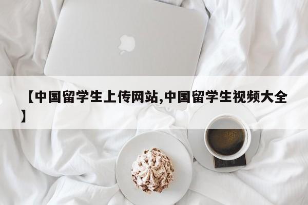 【中国留学生上传网站,中国留学生视频大全】