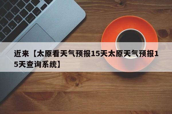 近来【太原看天气预报15天太原天气预报15天查询系统】