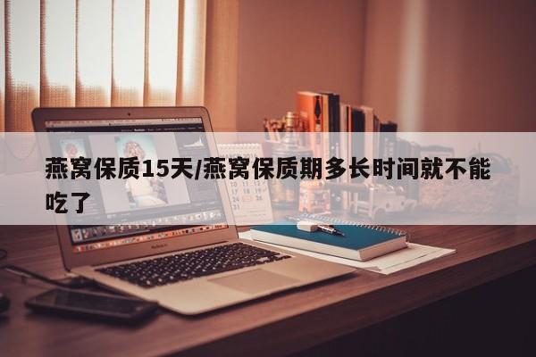 燕窝保质15天/燕窝保质期多长时间就不能吃了