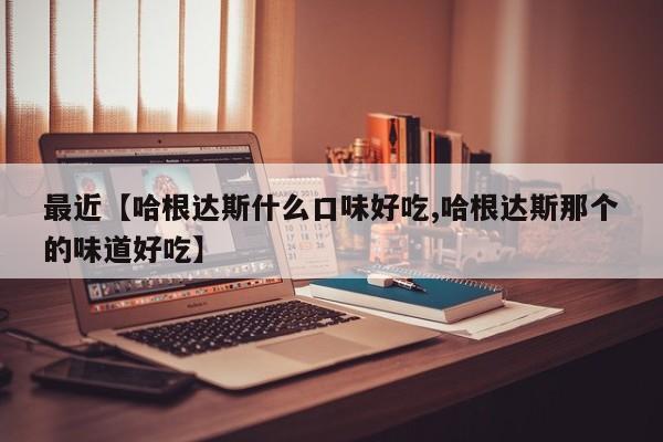最近【哈根达斯什么口味好吃,哈根达斯那个的味道好吃】
