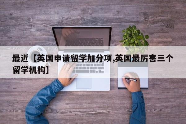 最近【英国申请留学加分项,英国最厉害三个留学机构】