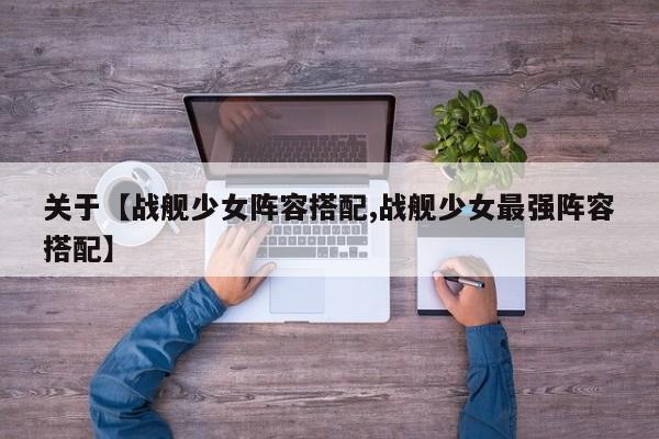 关于【战舰少女阵容搭配,战舰少女最强阵容搭配】