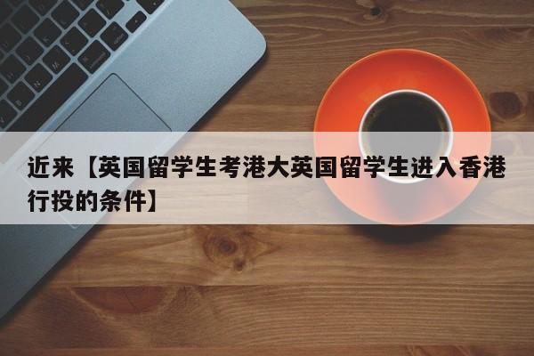 近来【英国留学生考港大英国留学生进入香港行投的条件】