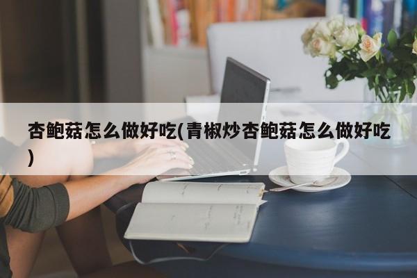 杏鲍菇怎么做好吃(青椒炒杏鲍菇怎么做好吃)