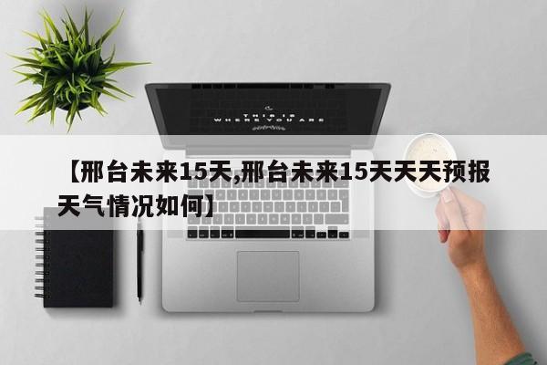 【邢台未来15天,邢台未来15天天天预报天气情况如何】