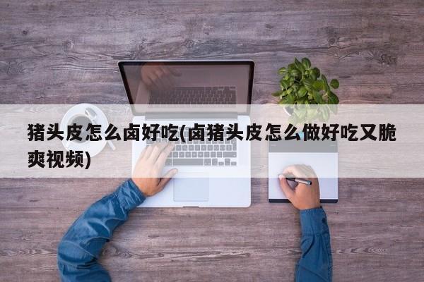 猪头皮怎么卤好吃(卤猪头皮怎么做好吃又脆爽视频)