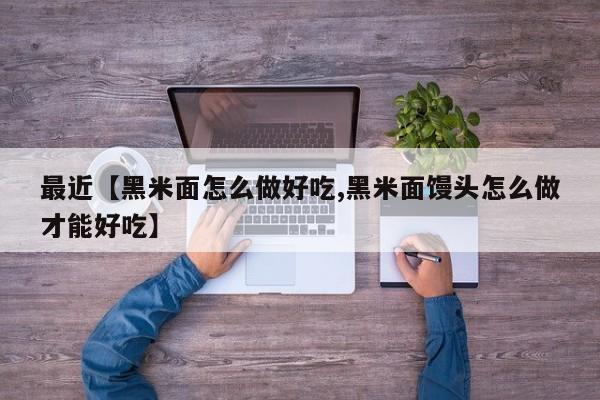 最近【黑米面怎么做好吃,黑米面馒头怎么做才能好吃】