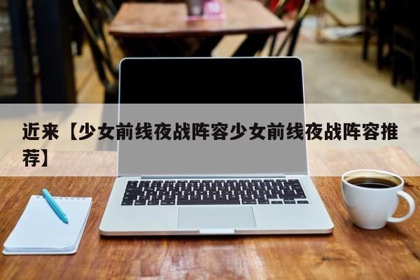 近来【少女前线夜战阵容少女前线夜战阵容推荐】