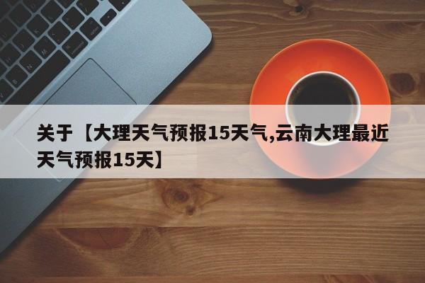 关于【大理天气预报15天气,云南大理最近天气预报15天】