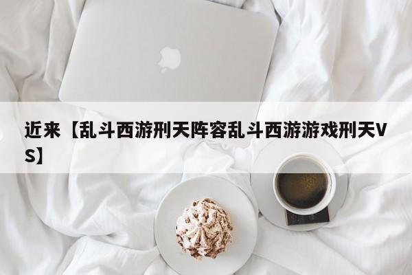 近来【乱斗西游刑天阵容乱斗西游游戏刑天VS】
