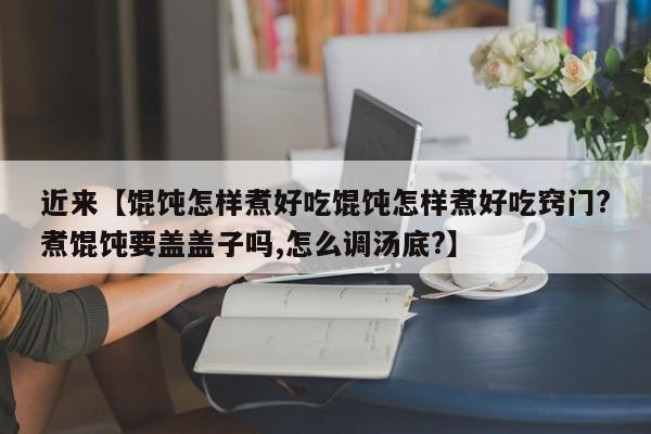 近来【馄饨怎样煮好吃馄饨怎样煮好吃窍门?煮馄饨要盖盖子吗,怎么调汤底?】
