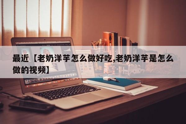 最近【老奶洋芋怎么做好吃,老奶洋芋是怎么做的视频】