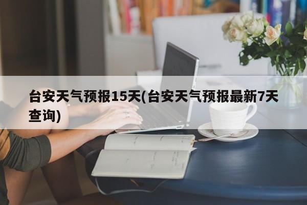 台安天气预报15天(台安天气预报最新7天查询)