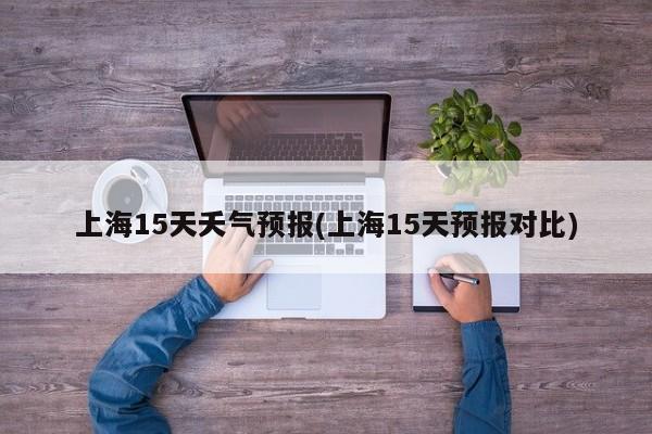上海15天夭气预报(上海15天预报对比)
