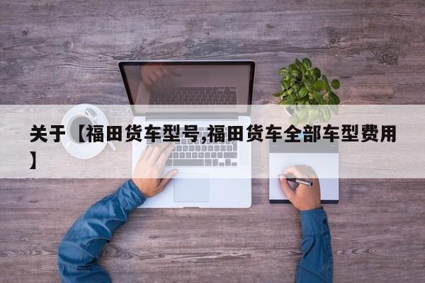 关于【福田货车型号,福田货车全部车型费用】