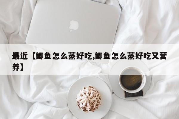 最近【鲫鱼怎么蒸好吃,鲫鱼怎么蒸好吃又营养】