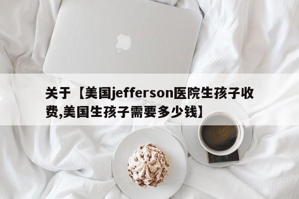 关于【美国jefferson医院生孩子收费,美国生孩子需要多少钱】