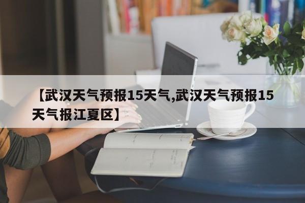 【武汉天气预报15天气,武汉天气预报15天气报江夏区】