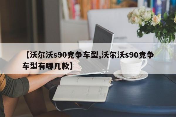 【沃尔沃s90竞争车型,沃尔沃s90竞争车型有哪几款】