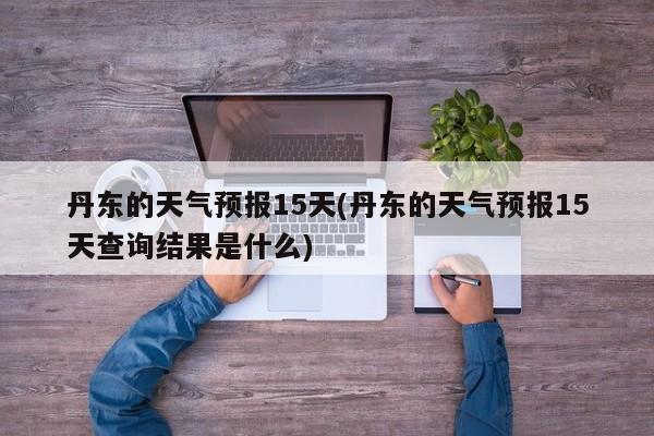 丹东的天气预报15天(丹东的天气预报15天查询结果是什么)