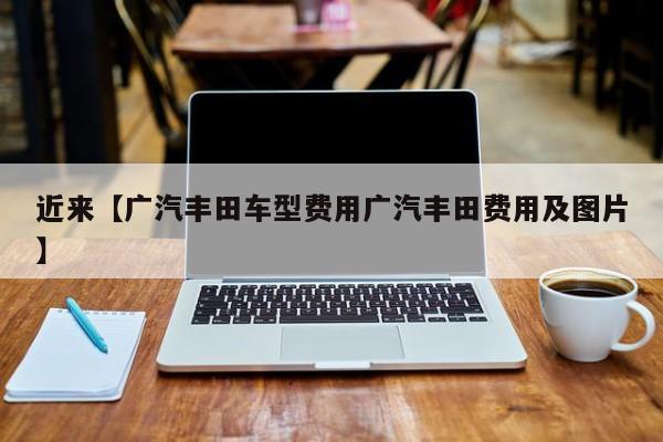 近来【广汽丰田车型费用广汽丰田费用及图片】