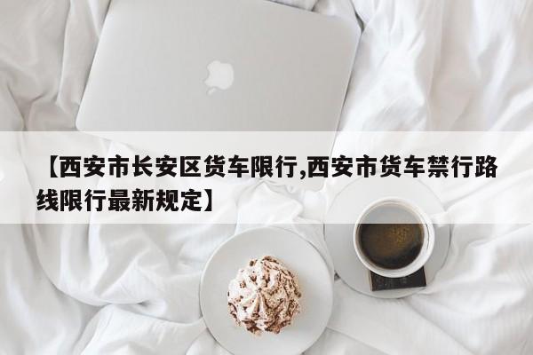 【西安市长安区货车限行,西安市货车禁行路线限行最新规定】