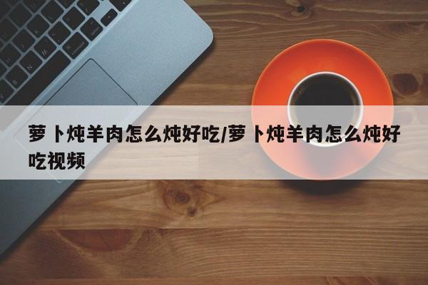 萝卜炖羊肉怎么炖好吃/萝卜炖羊肉怎么炖好吃视频