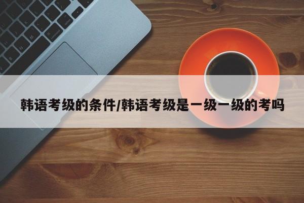 韩语考级的条件/韩语考级是一级一级的考吗