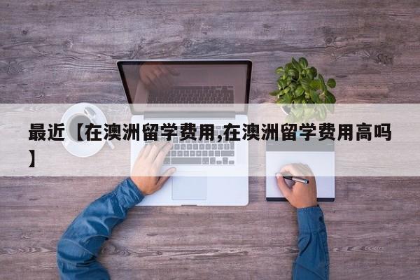 最近【在澳洲留学费用,在澳洲留学费用高吗】