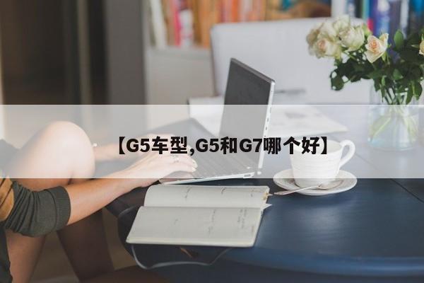 【G5车型,G5和G7哪个好】