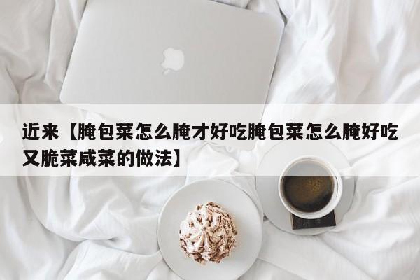 近来【腌包菜怎么腌才好吃腌包菜怎么腌好吃又脆菜咸菜的做法】