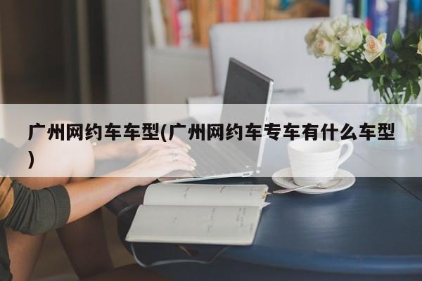 广州网约车车型(广州网约车专车有什么车型)