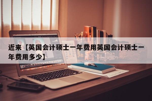 近来【英国会计硕士一年费用英国会计硕士一年费用多少】