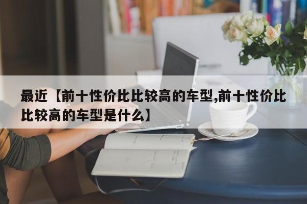 最近【前十性价比比较高的车型,前十性价比比较高的车型是什么】