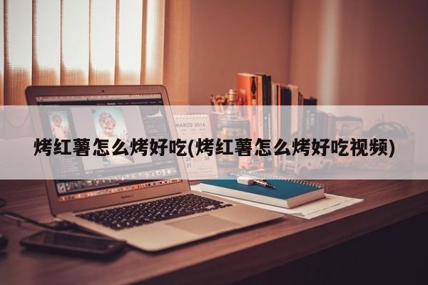 烤红薯怎么烤好吃(烤红薯怎么烤好吃视频)