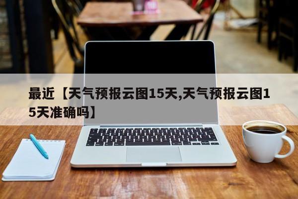 最近【天气预报云图15天,天气预报云图15天准确吗】