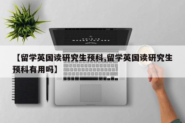 【留学英国读研究生预科,留学英国读研究生预科有用吗】