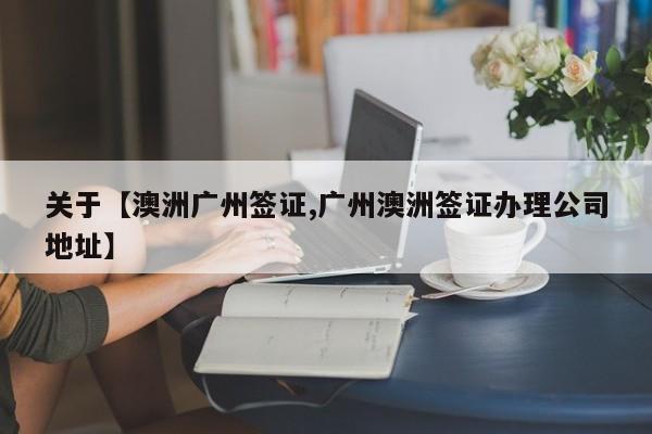 关于【澳洲广州签证,广州澳洲签证办理公司地址】