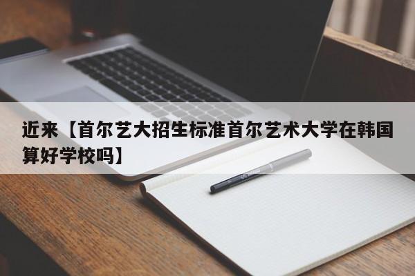近来【首尔艺大招生标准首尔艺术大学在韩国算好学校吗】