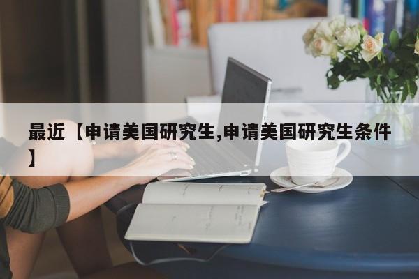 最近【申请美国研究生,申请美国研究生条件】