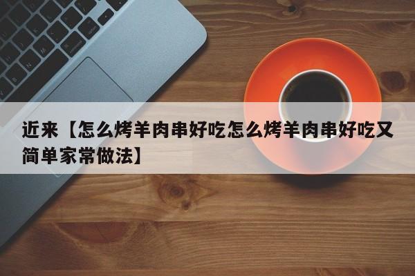 近来【怎么烤羊肉串好吃怎么烤羊肉串好吃又简单家常做法】