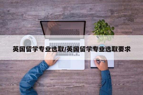 英国留学专业选取/英国留学专业选取要求