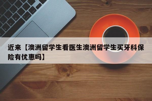 近来【澳洲留学生看医生澳洲留学生买牙科保险有优惠吗】