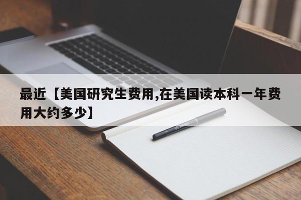 最近【美国研究生费用,在美国读本科一年费用大约多少】