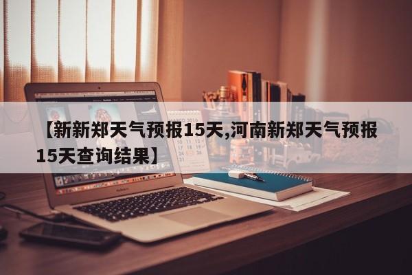 【新新郑天气预报15天,河南新郑天气预报15天查询结果】