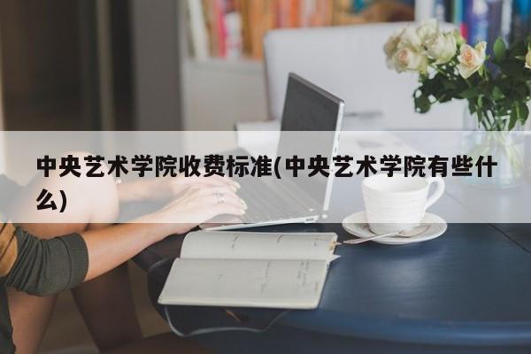 中央艺术学院收费标准(中央艺术学院有些什么)