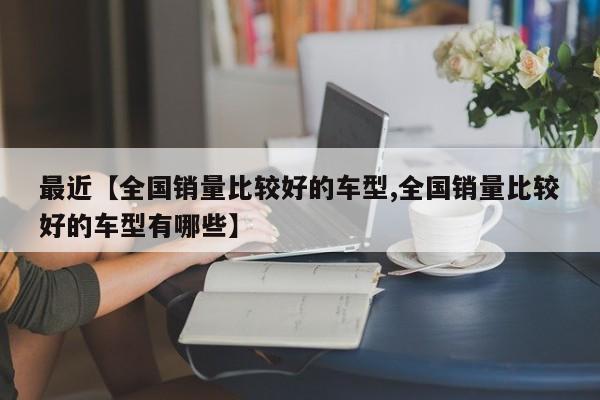 最近【全国销量比较好的车型,全国销量比较好的车型有哪些】