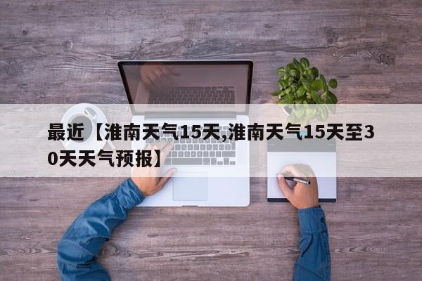 最近【淮南天气15天,淮南天气15天至30天天气预报】