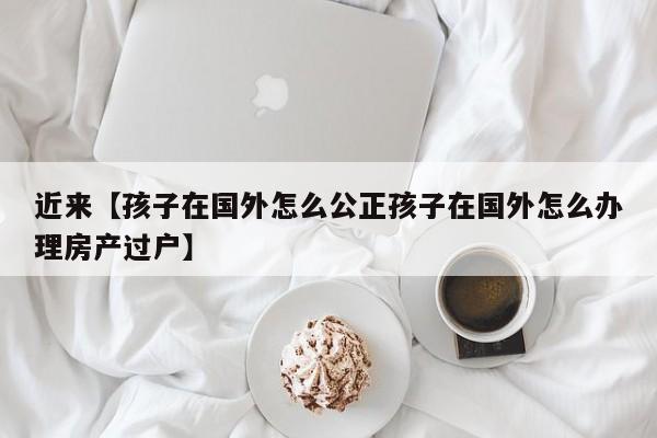 近来【孩子在国外怎么公正孩子在国外怎么办理房产过户】