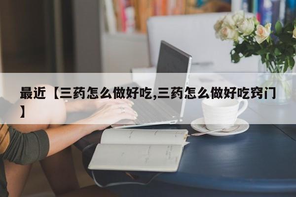 最近【三药怎么做好吃,三药怎么做好吃窍门】